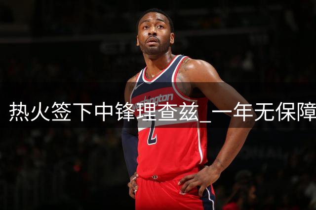热火签下中锋理查兹 一年无保障底薪值得期待